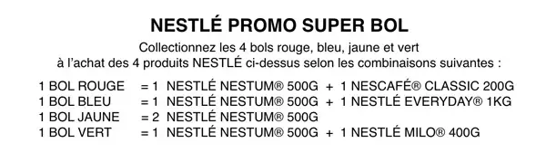NESTLÉ PROMO SUPER BOL Collectionnez les 4 bols rouge, bleu, jaune et vert  à l’achat des 4 produits NESTLÉ ci-dessus selon les combinaisons suivantes : 1 bol ROUGE  = 1  NESTLÉ NESTUM® 500g  +  1 NESCAFÉ® CLASSIC 200g 1 bol BLEU      = 1  NESTLÉ NESTUM® 500g  +  1 NESTLÉ EVERYDAY® 1Kg 1 bol JAUNE      = 2  NESTLÉ NESTUM® 500g 1 bol VERT      = 1  NESTLÉ NESTUM® 500g  +  1 NESTLÉ MILO® 400g